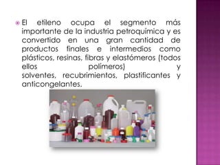    El etileno ocupa el segmento más
    importante de la industria petroquímica y es
    convertido en una gran cantidad de
    productos finales e intermedios como
    plásticos, resinas, fibras y elastómeros (todos
    ellos                 polímeros)              y
    solventes, recubrimientos, plastificantes y
    anticongelantes.
 