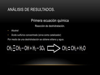 ANÁLISIS DE RESULTADOS.

                        Primera ecuación química
                            Reacción de deshidratación.
•   Alcohol
•   Ácido sulfúrico concentrado (sirve como catalizador)
Por medio de una deshidratación se obtiene etileno y agua.
 