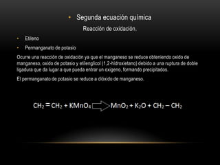 • Segunda ecuación química
                                 Reacción de oxidación.
•   Etileno
•   Permanganato de potasio
Ocurre una reacción de oxidación ya que el manganeso se reduce obteniendo oxido de
manganeso, oxido de potasio y etilenglicol (1,2-hidroxietano) debido a una ruptura de doble
ligadura que da lugar a que pueda entrar un oxigeno, formando precipitados.
El permanganato de potasio se reduce a dióxido de manganeso.
 