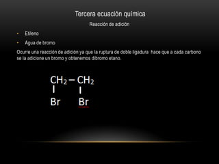 Tercera ecuación química
                                   Reacción de adición
•   Etileno
•   Agua de bromo
Ocurre una reacción de adición ya que la ruptura de doble ligadura hace que a cada carbono
se la adicione un bromo y obtenemos dibromo etano.
 