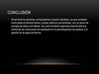 CONCLUSIÓN
• Al terminar la prácticas comprobamos nuestra hipótesis, ya que tomando
  como base el alcohol etílico y ácido sulfúrico concentrado, con un poco de
  energía se obtuvo el etileno, así como también logramos identificarlo por
  medio de las reacciones de oxidación en el permanganato de potasio y la
  adición en al agua de bromo.
 