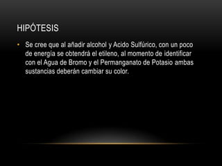 HIPÓTESIS
• Se cree que al añadir alcohol y Acido Sulfúrico, con un poco
  de energía se obtendrá el etileno, al momento de identificar
  con el Agua de Bromo y el Permanganato de Potasio ambas
  sustancias deberán cambiar su color.
 