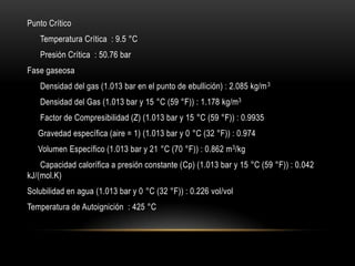 Punto Crítico
   Temperatura Crítica : 9.5 °C
   Presión Crítica : 50.76 bar
Fase gaseosa
   Densidad del gas (1.013 bar en el punto de ebullición) : 2.085 kg/m 3
   Densidad del Gas (1.013 bar y 15 °C (59 °F)) : 1.178 kg/m3
   Factor de Compresibilidad (Z) (1.013 bar y 15 °C (59 °F)) : 0.9935
   Gravedad específica (aire = 1) (1.013 bar y 0 °C (32 °F)) : 0.974
   Volumen Específico (1.013 bar y 21 °C (70 °F)) : 0.862 m 3/kg
    Capacidad calorífica a presión constante (Cp) (1.013 bar y 15 °C (59 °F)) : 0.042
kJ/(mol.K)
Solubilidad en agua (1.013 bar y 0 °C (32 °F)) : 0.226 vol/vol
Temperatura de Autoignición : 425 °C
 