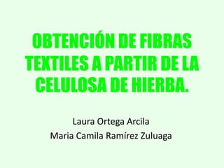 OBTENCIÓN DE FIBRAS
TEXTILES A PARTIR DE LA
CELULOSA DE HIERBA.
Laura Ortega Arcila
Maria Camila Ramírez Zuluaga

 