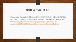 BIBLIOGRAFIA: 
• Universidad Del Valle de México. (2014). OBTENCIÓN DEL ACETATO 
DE ETILO. Noviembre de 2014, de Instituto Tecnológico de Celaya Sitio 
web: www.iqcelaya.itc.mx/~tere/grupos/grupo3/practicas/P3- 
acetato%2520de%2520etilo.doc+&cd=1&hl=es&ct=clnk&gl=mx 
 