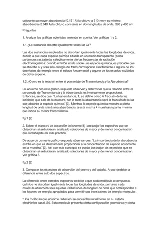 colorante su mayor absorbancia (0.191 A) la obtuvo a 510 nm y su mínima 
absorbancia (0.048 A) la obtuvo constante en dos longitudes de onda, 390 y 400 nm. 
Preguntas 
1. Analizar las gráficas obtenidas teniendo en cuenta. Ver gráficas 1 y 2. 
1.1 ¿La sustancia absorbe igualmente todas las λs? 
Las dos sustancias empleadas no absorben igualmente todas las longitudes de onda, 
debido a que cada especie química situada en un medio transparente (celda 
portamuestras) atenúa selectivamente ciertas frecuencias de radiación 
electromagnética: cuando el fotón incide sobre una especie química, es probable que 
se absorba si y solo si la energía del fotón corresponde exactamente a alguno de los 
desniveles de energía entre el estado fundamental y alguno de los estados excitados 
de dicha especie. 
1.2 ¿Como es la relación entre el porcentaje de Transmitancia y la Absorbancia? 
De acuerdo con este grafico se puede observar y determinar que la relación entre el 
porcentaje de Transmitancia y la Absorbancia es inversamente proporcional. 
Entonces, se dice que: “La transmitancia, T, se define como la fracción de la luz 
incidente que sale de la muestra, por lo tanto la absorbancia será la fracción de la luz 
que absorbe la especie química” [3]. Mientras la especie química muestra a cierta 
longitud de onda si máxima absorbancia, a esta misma λ muestra un punto mínimo 
que indica su menor transmitancia. 
fig.1 [2] 
2. Sobre el espectro de absorción del cromo (III) bosquejar los espectros que se 
obtendrían si se hubieran analizado soluciones de mayor y de menor concentración 
que la trabajada en esta práctica. 
De acuerdo con este grafico se puede observar que: “La importancia de la absorbancia 
estriba en que es directamente proporcional a la concentración de especie absorbente 
en la muestra.” [3]. Así con este concepto se puede bosquejar los espectros que se 
obtendrían si se hubieran analizado soluciones de mayor y de menor concentración. 
Ver gráfica 3. 
fig.2 [2] 
3. Comparar los espectros de absorción del cromo y del cobalto. A que se debe la 
diferencia entre esto dos espectros. 
La diferencia entre esto dos espectros se debe a que cada molécula o compuesto 
químico no absorben igualmente todas las longitudes de onda, por tanto cada 
molécula absorberá solo aquellas radiaciones de longitud de onda que correspondan a 
los fotones de energía apropiados para permitir sus transiciones de energía molecular. 
“Una molécula que absorbe radiación se encuentra inicialmente en su estado 
electrónico basal, S0. Esta molécula presenta cierta configuración geométrica y cierta 
 