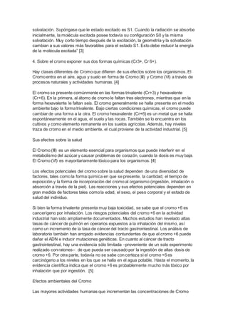 solvatación. Supóngase que le estado excitado es S1. Cuando la radiación se absorbe 
inicialmente, la molécula excitada posee todavía su configuración S0 y la misma 
solvatación. Muy corto tiempo después de la excitación, la geometría y la solvatación 
cambian a sus valores más favorables para el estado S1. Esto debe reducir la energía 
de la molécula excitada” [3] 
4. Sobre el cromo exponer sus dos formas químicas (Cr3+, Cr 6+). 
Hay clases diferentes de Cromo que difieren de sus efectos sobre los organismos. El 
Cromo entra en el aire, agua y suelo en forma de Cromo (III) y Cromo (VI) a través de 
procesos naturales y actividades humanas. [4] 
El cromo se presente comúnmente en las formas trivalente (Cr+3) y hexavalente 
(Cr+6). En la primera, al átomo de cromo le faltan tres electrones, mientras que en la 
forma hexavalente le faltan seis. El cromo generalmente se halla presente en el medio 
ambiente bajo la forma trivalente. Bajo ciertas condiciones químicas, el cromo puede 
cambiar de una forma a la otra. El cromo hexavalente (Cr+6) es un metal que se halla 
espontáneamente en el agua, el suelo y las rocas. También se lo encuentra en los 
cultivos y como elemento remanente en los suelos agrícolas. Además, hay niveles 
traza de cromo en el medio ambiente, el cual proviene de la actividad industrial. [5] 
Sus efectos sobre la salud 
El Cromo (III) es un elemento esencial para organismos que puede interferir en el 
metabolismo del azúcar y causar problemas de corazón, cuando la dosis es muy baja. 
El Cromo (VI) es mayoritariamente tóxico para los organismos. [4] 
Los efectos potenciales del cromo sobre la salud dependen de una diversidad de 
factores, tales como la forma química en que se presente, la cantidad, el tiempo de 
exposición y la forma de incorporación del cromo al organismo (ingestión, inhalación o 
absorción a través de la piel). Las reacciones y sus efectos potenciales dependen en 
gran medida de factores tales como la edad, el sexo, el peso corporal y el estado de 
salud del individuo. 
Si bien la forma trivalente presenta muy baja toxicidad, se sabe que el cromo +6 es 
cancerígeno por inhalación. Los riesgos potenciales del cromo +6 en la actividad 
industrial han sido ampliamente documentados. Muchos estudios han revelado altas 
tasas de cáncer de pulmón en operarios expuestos a la inhalación del mismo, así 
como un incremento de la tasa de cáncer del tracto gastrointestinal. Los análisis de 
laboratorio también han arrojado evidencias contundentes de que el cromo +6 puede 
dañar el ADN e inducir mutaciones genéticas. En cuanto al cáncer de tracto 
gastrointestinal, hay una evidencia sólo limitada –proveniente de un solo experimento 
realizado con ratones– de que pueda ser causado por la ingestión de altas dosis de 
cromo +6. Por otra parte, todavía no se sabe con certeza si el cromo +6 es 
carcinógeno a los niveles en los que se halla en el agua potable. Hasta el momento, la 
evidencia científica indica que el cromo +6 es probablemente mucho más tóxico por 
inhalación que por ingestión. [5] 
Efectos ambientales del Cromo 
Las mayores actividades humanas que incrementan las concentraciones de Cromo 
 
