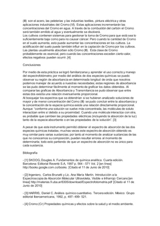 (III) son el acero, las peleterias y las industrias textiles, pintura eléctrica y otras 
aplicaciones industriales del Cromo (VI). Estas aplicaciones incrementarán las 
concentraciones del Cromo en agua. A través de la combustión del carbón el Cromo 
será también emitido al agua y eventualmente se disolverá. 
Los cultivos contienen sistemas para gestionar la toma de Cromo para que está sea lo 
suficientemente baja como para no causar cáncer. Pero cuando la cantidad de Cromo 
en el suelo aumenta, esto puede aumentar las concentraciones en los cultivos. La 
acidificación del suelo puede también influir en la captación de Cromo por los cultivos. 
Las plantas usualmente absorben sólo Cromo (III). Esta clase de Cromo 
probablemente es esencial, pero cuando las concentraciones exceden cierto valor, 
efectos negativos pueden ocurrir. [4] 
Conclusiones 
Por medio de esta práctica se logró familiarizarse y aprender el uso correcto y manejo 
del espectrofotómetro; por medio del análisis de dos especies químicas se puedo 
observar su región de absorbancia en determinada longitud de onda que nosotros 
podemos manejar de acuerdo a nuestras necesidades; estas regiones de absorbancia 
se las pudo determinar fácilmente al momento de graficar los datos obtenidos. Al 
comparar las graficas de Absorbancia y Transmitancia se pudo observar que entre 
estas dos existía una relación inversamente proporcional. 
Al bosquejar los espectros que se obtendrían si se hubieran analizado soluciones de 
mayor y de menor concentración del Como (III) se pudo concluir entre la absorbancia y 
la concentración de la especie química existe una relación directamente proporcional. 
Aunque “conforme una solución se vuelve más concentrada, las moléculas de soluto 
interactúan entre sí debido a su proximidad. Cuando una molécula interactúa con otra, 
es probable que cambien las propiedades eléctricas (incluyendo la absorción de la luz) 
tanto de la especie absorbente o en las propiedades de la solución”. [3] 
A pesar de que este instrumento permitió obtener el espectro de absorción de las dos 
especies químicas tratadas; muchas veces este espectro de absorción obtenido es 
muy similar para varias sustancias; por tanto al momento de analizar sustancias de las 
que no conocemos su composición, pueden resultar errores al momento de 
determinarla; todo esto partiendo de que un espectro de absorción no es único para 
cada sustancia. 
Bibliografía 
- [1] SKOOG, Dougles A. Fundamentos de química analítica. Cuarta edición. 
Barcelona: Editorial Reverté S.A, 1997 p. 564 - 571 Vol. 2 [en línea] 
http://books.google.com.co/books. [Citado el 11 de Junio de 2010] 
- [2] Ingeniero, Carlos Brunatti y Lic. Ana María Martín. Introducción a la 
Espectroscopia de Absorción Molecular Ultravioleta, Visible e Infrarrojo Cercano [en 
línea] http://materias.fi.uba.ar/6305/download/Espectrofotometria.pdf [Citado el 11 de 
Junio de 2010] 
- [3] HARRIS, Daniel C. Análisis químico cuantitativo. Tercera edición. México: Grupo 
editorial Iberoamericana, 1992, p. 497- 499- 521. 
- [4] Cromo (Cr) Propiedades químicas y efectos sobre la salud y el medio ambiente. 
 