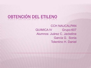 OBTENCIÓN DEL ETILENO
CCH NAUCALPAN
QUIMICA IV Grupo:607
Alumnos: Juárez C. Jackeline
García G. Sonia
Tolentino H. Daniel
 