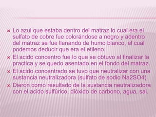  Lo azul que estaba dentro del matraz lo cual era el
sulfato de cobre fue colorándose a negro y adentro
del matraz se fue llenando de humo blanco, el cual
podemos deducir que era el etileno.
 El acido concentro fue lo que se obtuvo al finalizar la
practica y se quedo asentado en el fondo del matraz.
 El acido concentrado se tuvo que neutralizar con una
sustancia neutralizadora (sulfato de sodio Na2SO4)
 Dieron como resultado de la sustancia neutralizadora
con el acido sulfúrico, dióxido de carbono, agua, sal.
 