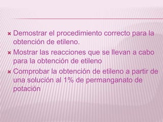  Demostrar el procedimiento correcto para la
obtención de etileno.
 Mostrar las reacciones que se llevan a cabo
para la obtención de etileno
 Comprobar la obtención de etileno a partir de
una solución al 1% de permanganato de
potación
 