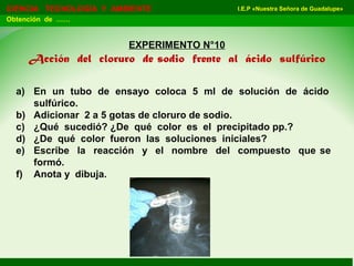 I.E.P «Nuestra Señora de Guadalupe»CIENCIA TECNOLOGÍA Y AMBIENTE
Obtención de ……
EXPERIMENTO N°10
Acción del cloruro de sodio frente al ácido sulfúrico
a) En un tubo de ensayo coloca 5 ml de solución de ácido
sulfúrico.
b) Adicionar 2 a 5 gotas de cloruro de sodio.
c) ¿Qué sucedió? ¿De qué color es el precipitado pp.?
d) ¿De qué color fueron las soluciones iniciales?
e) Escribe la reacción y el nombre del compuesto que se
formó.
f) Anota y dibuja.
 