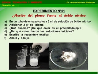 I.E.P «Nuestra Señora de Guadalupe»CIENCIA TECNOLOGÍA Y AMBIENTE
Obtención de ……
EXPERIMENTO N°01
Acción del plomo frente al ácido nítrico
a) En un tubo de ensayo coloca 5 ml de solución de ácido nítrico.
b) Adicionar 2 gr de plomo.
c) ¿Qué sucedió? ¿De qué color es el precipitado pp.?
d) ¿De qué color fueron las soluciones iniciales?
e) Escribe la reacción y explica.
f) Anota y dibuja.
 