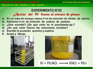 I.E.P «Nuestra Señora de Guadalupe»CIENCIA TECNOLOGÍA Y AMBIENTE
Obtención de sales haloideas y sales oxisales ……
EXPERIMENTO N°02
Acción del KI frente al nitrato de plomo
a) En un tubo de ensayo coloca 5 ml de solución de nitrato de plomo.
b) Adicionar 2 ml de solución de yoduro de potasio.
c) ¿Qué sucedió? ¿De qué color es el precipitado pp.?
d) ¿De qué color fueron las soluciones iniciales?
e) Escribe la ecuación química y explica.
f) Anota y dibuja.
 