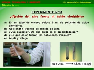 I.E.P «Nuestra Señora de Guadalupe»CIENCIA TECNOLOGÍA Y AMBIENTE
Obtención de ……
EXPERIMENTO N°04
Acción del zinc frente al ácido clorhídrico
a) En un tubo de ensayo coloca 5 ml de solución de ácido
clorhídrico.
b) Adicionar 4 trocitos de lámina de zinc.
c) ¿Qué sucedió? ¿De qué color es el precipitado pp.?
d) ¿De qué color fueron las soluciones iniciales?
e) Anota y dibuja.
 