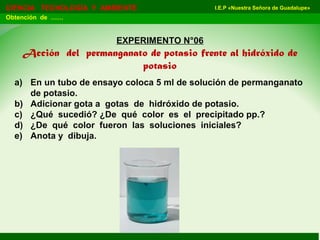 I.E.P «Nuestra Señora de Guadalupe»CIENCIA TECNOLOGÍA Y AMBIENTE
Obtención de ……
EXPERIMENTO N°06
Acción del permanganato de potasio frente al hidróxido de
potasio
a) En un tubo de ensayo coloca 5 ml de solución de permanganato
de potasio.
b) Adicionar gota a gotas de hidróxido de potasio.
c) ¿Qué sucedió? ¿De qué color es el precipitado pp.?
d) ¿De qué color fueron las soluciones iniciales?
e) Anota y dibuja.
 