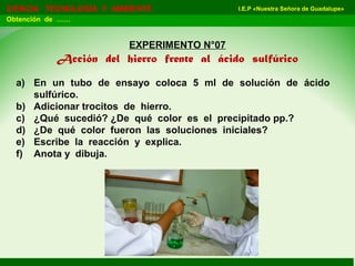 I.E.P «Nuestra Señora de Guadalupe»CIENCIA TECNOLOGÍA Y AMBIENTE
Obtención de ……
EXPERIMENTO N°07
Acción del hierro frente al ácido sulfúrico
a) En un tubo de ensayo coloca 5 ml de solución de ácido
sulfúrico.
b) Adicionar trocitos de hierro.
c) ¿Qué sucedió? ¿De qué color es el precipitado pp.?
d) ¿De qué color fueron las soluciones iniciales?
e) Escribe la reacción y explica.
f) Anota y dibuja.
 