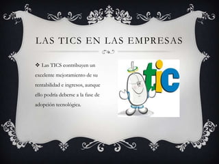 LAS TICS EN LAS EMPRESAS

 Las TICS contribuyen un
excelente mejoramiento de su
rentabilidad e ingresos, aunque
ello podría deberse a la fase de
adopción tecnológica.
 