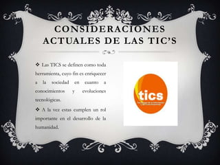 CONSIDERACIONES
    ACTUALES DE LAS TIC’S

 Las TICS se definen como toda
herramienta, cuyo fin es enriquecer
a   la   sociedad   en    cuanto   a
conocimientos       y    evoluciones
tecnológicas.
 A la vez estas cumplen un rol
importante en el desarrollo de la
humanidad.
 