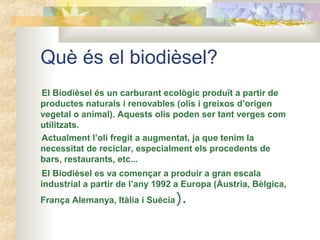 Què és el biodièsel?
El Biodièsel és un carburant ecològic produït a partir de
productes naturals i renovables (olis i greixos d’origen
vegetal o animal). Aquests olis poden ser tant verges com
utilitzats.
Actualment l’oli fregit a augmentat, ja que tenim la
necessitat de reciclar, especialment els procedents de
bars, restaurants, etc...
El Biodièsel es va començar a produir a gran escala
industrial a partir de l’any 1992 a Europa (Àustria, Bèlgica,
França Alemanya, Itàlia i Suècia).
 