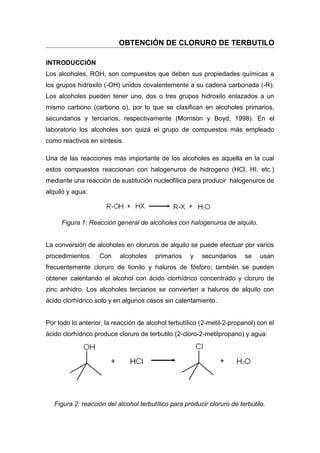 OBTENCIÓN DE CLORURO DE TERBUTILO

INTRODUCCIÓN
Los alcoholes, ROH, son compuestos que deben sus propiedades químicas a
los grupos hidroxilo (-OH) unidos covalentemente a su cadena carbonada (-R).
Los alcoholes pueden tener uno, dos o tres grupos hidroxilo enlazados a un
mismo carbono (carbono α), por lo que se clasifican en alcoholes primarios,
secundarios y terciarios, respectivamente (Morrison y Boyd, 1998). En el
laboratorio los alcoholes son quizá el grupo de compuestos más empleado
como reactivos en síntesis.

Una de las reacciones más importante de los alcoholes es aquella en la cual
estos compuestos reaccionan con halogenuros de hidrogeno (HCl, HI, etc.)
mediante una reacción de sustitución nucleofílica para producir halogenuros de
alquilo y agua:



     Figura 1: Reacción general de alcoholes con halogenuros de alquilo.


La conversión de alcoholes en cloruros de alquilo se puede efectuar por varios
procedimientos.    Con     alcoholes    primarios    y   secundarios     se    usan
frecuentemente cloruro de tionilo y haluros de fósforo; también se pueden
obtener calentando el alcohol con ácido clorhídrico concentrado y cloruro de
zinc anhidro. Los alcoholes terciarios se convierten a haluros de alquilo con
ácido clorhídrico solo y en algunos casos sin calentamiento.


Por todo lo anterior, la reacción de alcohol terbutílico (2-metil-2-propanol) con el
ácido clorhídrico produce cloruro de terbutilo (2-cloro-2-metilpropano) y agua:




   Figura 2: reacción del alcohol terbutílico para producir cloruro de terbutilo.
 