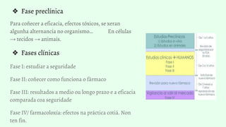 ❖ Fase preclínica
Para coñecer a eficacia, efectos tóxicos, se xeran
algunha alternancia no organismo… En células
→ tecidos → animais.
❖ Fases clínicas
Fase I: estudiar a seguridade
Fase II: coñecer como funciona o fármaco
Fase III: resultados a medio ou longo prazo e a eficacia
comparada coa seguridade
Fase IV/ farmacoloxía: efectos na práctica cotiá. Non
ten fin.
 