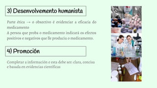 3) Desenvolvemento humanista
Parte ética → o obxectivo é evidenciar a eficacia do
medicamento
A persoa que proba o medicamento indicará os efectos
positivos e negativos que lle produciu o medicamento.
4) Promoción
Completar a información e esta debe ser: clara, concisa
e basada en evidencias científicas
 