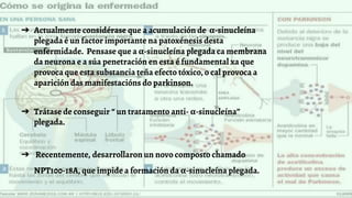 ➔ Actualmente considérase que a acumulación de α-sinucleína
plegada é un factor importante na patoxénesis desta
enfermidade. Pensase que a α-sinucleína plegada ca membrana
da neurona e a súa penetración en esta é fundamental xa que
provoca que esta substancia teña efecto tóxico, o cal provoca a
aparición das manifestacións do parkinson.
➔ Trátase de conseguir “ un tratamento anti- α-sinucleína”
plegada.
➔ Recentemente, desarrollaron un novo composto chamado
NPT100-18A, que impide a formación da α-sinucleína plegada.
 