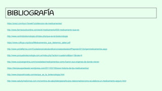 BIBLIOGRAFÍA
https://prezi.com/kycv1bowkl1q/obtencion-de-medicamentos/
http://www.farmaceuticonline.com/es/el-medicamento/630-medicamento-ique-es
http://www.centrobiotecnologia.cl/index.php/que-es-la-biotecnologia
https://www.coflugo.org/docs/Medicamentos_que_debemos_saber.pdf
http://www.portalfarma.com/Ciudadanos/saludpublica/consejosdesalud/Paginas/2212origenmedicamentos.aspx
http://www.porquebiotecnologia.com.ar/index.php?action=cuaderno&tipo=1&note=4
http://www.suizoargentina.com/novedades/medicamentos-como-fueron-sus-origenes-de-donde-vienen
https://dempeusperlasalut.wordpress.com/2011/03/10/breve-historia-de-los-medicamentos/
http://www.biopositivizate.com/es/que_es_la_biotecnologia.html
http://www.saludymedicinas.com.mx/centros-de-salud/alergias/articulos-relacionados/como-se-elabora-un-medicamento-seguro.html
 
