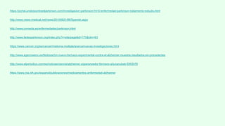 https://portal.unidoscontraelparkinson.com/investigacion-parkinson/1610-enfermedad-parkinson-tratamiento-estudio.html
http://www.news-medical.net/news/20100921/96/Spanish.aspx
http://www.onmeda.es/enfermedades/parkinson.html
http://www.fedesparkinson.org/index.php?r=site/page&id=175&idm=63
https://www.cancer.org/es/cancer/mieloma-multiple/acerca/nuevas-investigaciones.html
http://www.agenciasinc.es/Noticias/Un-nuevo-farmaco-experimental-contra-el-alzheimer-muestra-resultados-sin-precedentes
http://www.elperiodico.com/es/noticias/ciencia/alzheimer-esperanzador-farmaco-aducanubab-5353379
https://www.nia.nih.gov/espanol/publicaciones/medicamentos-enfermedad-alzheimer
 