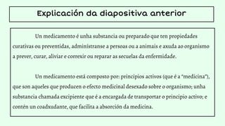 Un medicamento é unha substancia ou preparado que ten propiedades
curativas ou preventidas, adminístranse a persoas ou a animais e axuda ao organismo
a prever, curar, aliviar e correxir ou reparar as secuelas da enfermidade.
Un medicamento está composto por: principios activos (que é a “medicina”),
que son aqueles que producen o efecto medicinal desexado sobre o organismo; unha
substancia chamada excipiente que é a encargada de transportar o principio activo; e
contén un coadxudante, que facilita a absorción da medicina.
Explicación da diapositiva anterior
 