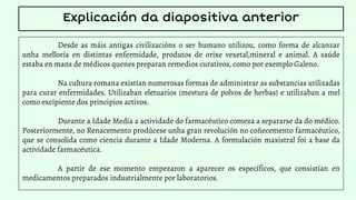 Desde as máis antigas civilizacións o ser humano utilizou, como forma de alcanzar
unha melloría en distintas enfermidade, produtos de orixe vexetal,mineral e animal. A saúde
estaba en mans de médicos quenes preparan remedios curativos, como por exemplo Galeno.
Na cultura romana existían numerosas formas de administrar as substancias utilizadas
para curar enfermidades. Utilizaban eletuarios (mestura de polvos de herbas) e utilizaban a mel
como excipiente dos principios activos.
Durante a Idade Media a actividade do farmacéutico comeza a separarse da do médico.
Posteriormente, no Renacemento prodúcese unha gran revolución no coñecemento farmacéutico,
que se consolida como ciencia durante a Idade Moderna. A formulación maxistral foi a base da
actividade farmacéutica.
A partir de ese momento empezaron a aparecer os específicos, que consistían en
medicamentos preparados industrialmente por laboratorios.
Explicación da diapositiva anterior
 