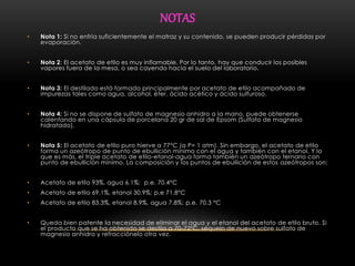 NOTAS 
• Nota 1: Si no enfría suficientemente el matraz y su contenido, se pueden producir pérdidas por 
evaporación. 
• Nota 2: El acetato de etilo es muy inflamable. Por lo tanto, hay que conducir los posibles 
vapores fuera de la mesa, o sea cayendo hacia el suelo del laboratorio. 
• Nota 3: El destilado está formado principalmente por acetato de etilo acompañado de 
impurezas tales como agua, alcohol, éter, ácido acético y ácido sulfuroso. 
• Nota 4: Si no se dispone de sulfato de magnesio anhidro a la mano, puede obtenerse 
calentando en una cápsula de porcelana 20 gr de sal de Epsom (Sulfato de magnesio 
hidratado). 
• Nota 5: El acetato de etilo puro hierve a 77°C (a P= 1 atm). Sin embargo, el acetato de etilo 
forma un azeótropo de punto de ebullición mínimo con el agua y también con el etanol. Y lo 
que es más, el triple acetato de etilo-etanol-agua forma también un azeótropo ternario con 
punto de ebullición mínimo. La composición y los puntos de ebullición de estos azeótropos son: 
• Acetato de etilo 93%, agua 6.1%; p.e. 70.4°C 
• Acetato de etilo 69.1%, etanol 30.9%; p.e 71.8°C 
• Acetato de etilo 83.3%, etanol 8.9%, agua 7.8%; p.e. 70.3 °C 
• Queda bien patente la necesidad de eliminar el agua y el etanol del acetato de etilo bruto. Si 
el producto que se ha obtenido se destila a 70-72°C, séquelo de nuevo sobre sulfato de 
magnesio anhidro y refracciónelo otra vez. 

