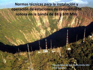Normas técnicas para la instalación y
operación de estaciones de radiodifusión
  sonora en la banda de 88 a 108 MHz




                       Foto cortesía del Arq. Pedro Emilio Silhi
                       De El Salvador
 