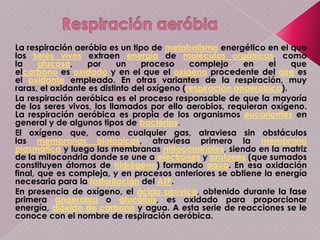 Respiración anaerobiaMuchos organismos (especialmente microorganismos) sobreviven en los intestinos de los animales, en el suelo profundo, en sedimentos u otros sitios donde el oxígeno está casi, o totalmente, ausente. Aun en algunas de nuestras células corporales resisten breves periodos a la ausencia de oxígeno.Probablemente en condiciones anaerobias evolucionaron la vida y la glucólisis, produciéndose por cada molécula de glucosa dos moléculas de ácido pirúvico, el cual puede seguir diferentes caminos: la fermentación alcohólica, la láctica, la acética y la respiración aerobia.