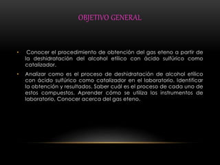 OBJETIVO GENERAL 
• Conocer el procedimiento de obtención del gas eteno a partir de 
la deshidratación del alcohol etílico con ácido sulfúrico como 
catalizador. 
• Analizar como es el proceso de deshidratación de alcohol etílico 
con ácido sulfúrico como catalizador en el laboratorio. Identificar 
la obtención y resultados. Saber cuál es el proceso de cada uno de 
estos compuestos. Aprender cómo se utiliza los instrumentos de 
laboratorio, Conocer acerca del gas eteno. 
 