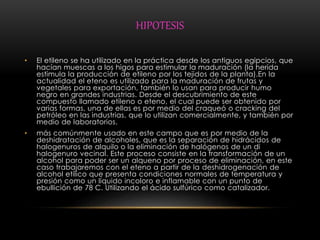 HIPOTESIS 
• El etileno se ha utilizado en la práctica desde los antiguos egipcios, que 
hacían muescas a los higos para estimular la maduración (la herida 
estimula la producción de etileno por los tejidos de la planta).En la 
actualidad el eteno es utilizado para la maduración de frutas y 
vegetales para exportación, también lo usan para producir humo 
negro en grandes industrias. Desde el descubrimiento de este 
compuesto llamado etileno o eteno, el cual puede ser obtenido por 
varias formas, una de ellas es por medio del craqueó o cracking del 
petróleo en las industrias, que lo utilizan comercialmente, y también por 
medio de laboratorios. 
• más comúnmente usado en este campo que es por medio de la 
deshidratación de alcoholes, que es la separación de hidrácidos de 
halogenuros de alquilo o la eliminación de halógenos de un di 
halogenuro vecinal. Este proceso consiste en la transformación de un 
alcohol para poder ser un alqueno por proceso de eliminación, en este 
caso trabajaremos con el eteno a partir de la deshidrogenación de 
alcohol etílico que presenta condiciones normales de temperatura y 
presión como un líquido incoloro e inflamable con un punto de 
ebullición de 78 C. Utilizando el ácido sulfúrico como catalizador. 
 
