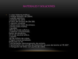MATERIALES Y SOLUCIONES 
• 1 cuba hidroneumática . 
1 matraz kitazato de 250ml. 
1 parrilla eléctrica. 
1 probeta de 25ml. 
2 tubos de ensaye de 20x 200. 
1 soporte universal. 
1 pinzas para tubo de ensayo. 
1 pinzas para matraz. 
1 gradilla. 
10ml de Ácido sulfúrico. 
1 balanza concentrado. 
Perlas de ebullición. 
10 ml de alcohol etílico. 
1 pipeta. 
1gr de sulfato de cobre. 
1 tapón mono horadado. 
Disolución al 1% . 
1 encendedor permanganato de potasio. 
1 termómetro con escala de Disolución acuosa de bromo al 1% 250°. 
1 manguera de látex con punta de vidrió. 
 
