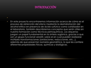 INTRODUCCIÓN 
• 
• En este proyecto encontraremos información acerca de cómo es el 
proceso de obtención del eteno mediante la deshidratación del 
alcohol etílico en presencia de ácido sulfúrico como catalizador en 
el laboratorio, también describiremos conceptos que serán útiles en 
nuestra formación como técnicos petroquímicos. Los alquenos 
juegan un papel fundamental en la síntesis orgánica, gracias a que 
son un grupo funcional versátil, sobre el en cual pueden realizarse 
múltiples transformaciones (oxidaciones, reducciones, etc...), 
además de que presentan isomería geométrica, lo que les confiere 
diferentes propiedades físicas, químicas y biológicas. 
 