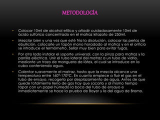 METODOLOGÍA 
• Colocar 10ml de alcohol etílico y añadir cuidadosamente 10ml de 
ácido sulfúrico concentrado en el matraz kitazato de 250ml. 
• Mezclar bien y una vez que esté fría la disolución, colocar las perlas de 
ebullición, colocarle un tapón mono horadado al matraz y en el orificio 
se introduce el termómetro. Sellar muy bien para evitar fugas. 
• Por otro lado instalar el soporte universal, con la pinza para matraz y la 
parrilla eléctrica. Unir el tubo lateral del matraz a un tubo de vidrio, 
mediante un trozo de manguera de látex, el cual se introduce en la 
cuba conteniendo agua. 
• Calentar suavemente el matraz, hasta que la mezcla alcance una 
temperatura entre 160°-170°C. En cuanto empiece a fluir el gas en el 
tubo de ensayo, recogerlo por desplazamiento de agua. Antes de que 
quede totalmente lleno de gas hay que sacarlo y al mismo tiempo 
tapar con un papel húmedo la boca del tubo de ensayo e 
inmediatamente se hace la prueba de Bayer y la del agua de Bromo. 
 
