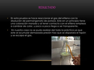 RESULTADO 
• En esta prueba se hace reaccionar el gas del etileno con la 
disolución de permanganato de potasio. Este en un principio tiene 
una coloración morada y al tener contacto con el etileno empieza 
a cambiar de color, y poco a poco llega a ser transparente. 
• En nuestro caso no se pudo realizar del todo la práctica ya que 
este al acumular demasiada presión hizo que se disparara el tapón 
y se escapo el gas. 
 