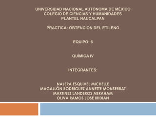 UNIVERSIDAD NACIONAL AUTÒNOMA DE MÉXICO
    COLEGIO DE CIENCIAS Y HUMANIDADES
           PLANTEL NAUCALPAN

    PRACTICA: OBTENCION DEL ETILENO


               EQUIPO: 6


               QUÌMICA IV


             INTEGRANTES:


       NAJERA ESQUIVEL MICHELLE
 MAGALLÓN RODRIGUEZ ANNETTE MONSERRAT
     MARTINEZ LANDEROS ABRAHAM
       OLIVA RAMOS JOSÉ IRIDIAN
 