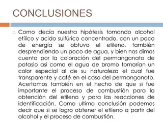CONCLUSIONES
   Como decía nuestra hipótesis tomando alcohol
    etílico y acido sulfúrico concentrado, con un poco
    de energía se obtuvo el etileno, también
    desprendiendo un poco de agua, y bien nos dimos
    cuenta por la coloración del permanganato de
    potasio así como el agua de bromo tomarían un
    color especial al de su naturaleza el cual fue
    transparente y café en el caso del permanganato.
    Acertamos también en el hecho de que si fue
    importante el proceso de combustión para la
    obtención del etileno y para las reacciones de
    identificación. Como ultima conclusión podemos
    decir que si se logro obtener el etileno a partir del
    alcohol y el proceso de combustión.
 