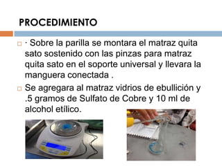PROCEDIMIENTO

   · Sobre la parilla se montara el matraz quita
    sato sostenido con las pinzas para matraz
    quita sato en el soporte universal y llevara la
    manguera conectada .
   Se agregara al matraz vidrios de ebullición y
    .5 gramos de Sulfato de Cobre y 10 ml de
    alcohol etílico.
 