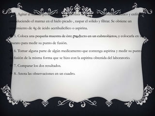  4. Agitar el matraz para ayudar a la hidrólisis del exceso de anhídrido acético y enfriar,
introduciendo el matraz en el hielo picado , raspar el sólido y filtrar. Se obtiene un
rendimiento de 4g de ácido acetilsalicílico o aspirina.
 5. Coloca una pequeña muestra de éste producto en un cubreobjetos, y colocarla en un
aparato para medir su punto de fusión.
 6. Tomar alguna parte de algún medicamento que contenga aspirina y medir su punto
de fusión de la misma forma que se hizo con la aspirina obtenida del laboratorio.
 7. Comparar los dos resultados.
 8. Anota las observaciones en un cuadro.
 