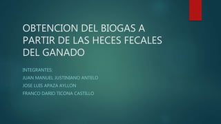 OBTENCION DEL BIOGAS A
PARTIR DE LAS HECES FECALES
DEL GANADO
INTEGRANTES:
JUAN MANUEL JUSTINIANO ANTELO
JOSE LUIS APAZA AYLLON
FRANCO DARIO TICONA CASTILLO
 