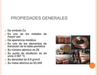 PROPIEDADES GENERALES

   De símbolo Cu
   Es uno de los metales de
    mayor uso
   De apariencia metálica
   Es uno de los elementos de
    transición de la tabla periódica
   Su número atómico es 29
   Su punto de ebullición es de
    unos 2.567 °C
   Su densidad de 8,9 g/cm3
   Su masa atómica es 63,546
 