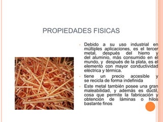 PROPIEDADES FISICAS
         •   Debido a su uso industrial en
             múltiples aplicaciones, es el tercer
             metal, después del hierro y
             del aluminio, más consumido en el
             mundo, y después de la plata, es el
             elemento con mayor conductividad
             eléctrica y térmica.
         •   tiene un precio accesible y
             se recicla de forma indefinida
         •   Este metal también posee una gran
             maleabilidad, y además es dúctil,
             cosa que permite la fabricación y
             obtención de láminas o hilos
             bastante finos
 