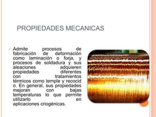 PROPIEDADES MECANICAS


   Admite        procesos         de
    fabricación de deformación
    como laminación o forja, y
    procesos de soldadura y sus
    aleaciones             adquieren
    propiedades            diferentes
    con                 tratamientos
    térmicos como temple y recocid
    o. En general, sus propiedades
    mejoran         con         bajas
    temperaturas lo que permite
    utilizarlo                     en
    aplicaciones criogénicas.
 