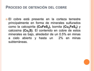 PROCESO DE OBTENCIÓN DEL COBRE

   El cobre está presente en la corteza terrestre
    principalmente en forma de minerales sulfurados
    como la calcopirita (CuFeS2), bornita (Cu5FeS4) y
    calcosina (Cu2S). El contenido en cobre de estos
    minerales es bajo, alrededor de un 0.5% en minas
    a cielo abierto y hasta un        2% en minas
    subterráneas.
 